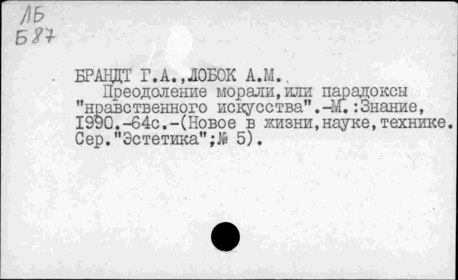 ﻿!\Ь БП
. БРАНДТ Г.А.,ЛОБОК А.М.
Преодоление морали,или парадоксы ’’нравственного искусства”.-М.:Знание, 1990.-64с.-(Новое в жизни,науке,технике. Сер."Эстетика"5).